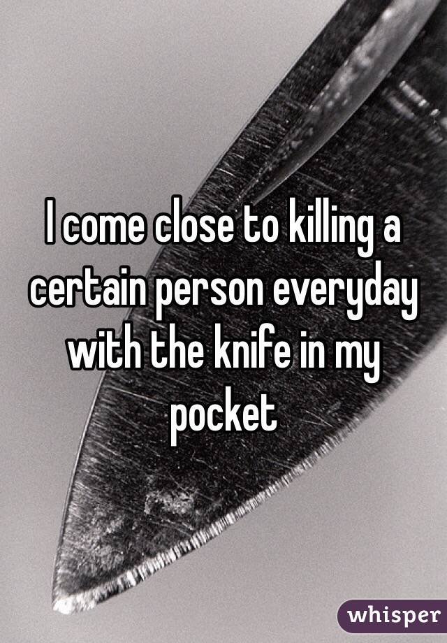 I come close to killing a certain person everyday with the knife in my pocket
