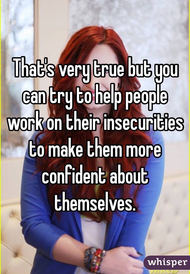 That's very true but you can try to help people work on their insecurities to make them more confident about themselves. 