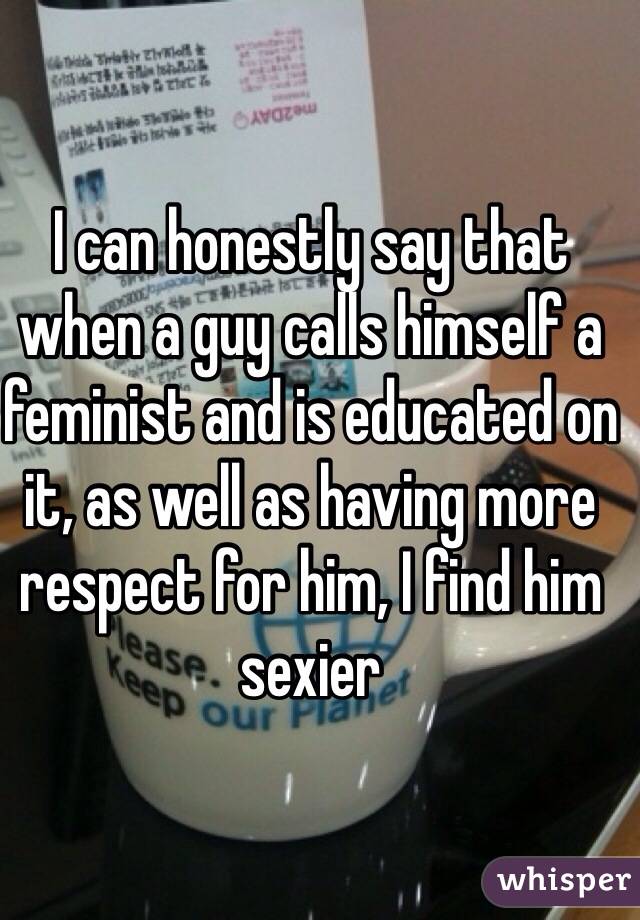 I can honestly say that when a guy calls himself a feminist and is educated on it, as well as having more respect for him, I find him sexier