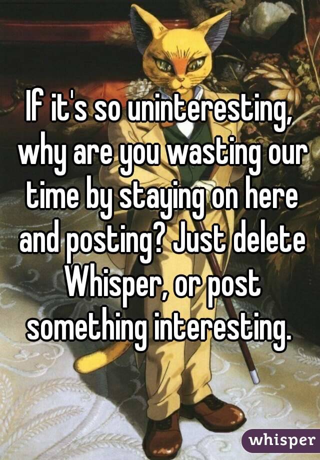 If it's so uninteresting, why are you wasting our time by staying on here and posting? Just delete Whisper, or post something interesting. 