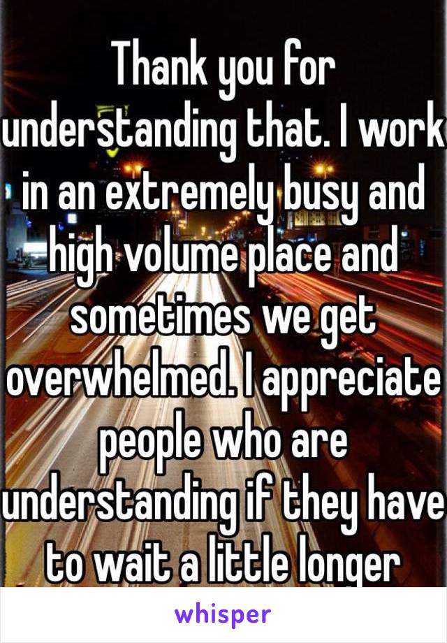 Thank you for understanding that. I work in an extremely busy and high volume place and sometimes we get overwhelmed. I appreciate people who are understanding if they have to wait a little longer