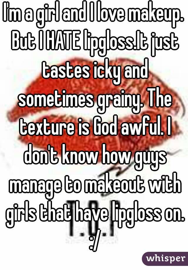 I'm a girl and I love makeup. But I HATE lipgloss.It just tastes icky and sometimes grainy. The texture is God awful. I don't know how guys manage to makeout with girls that have lipgloss on. :/