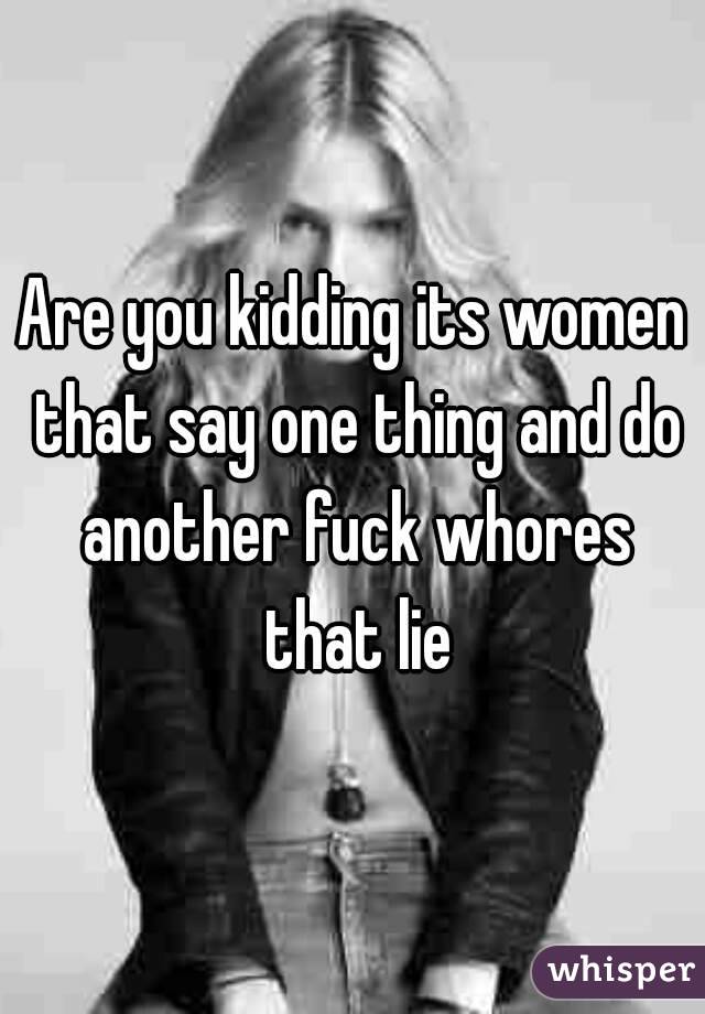 Are you kidding its women that say one thing and do another fuck whores that lie