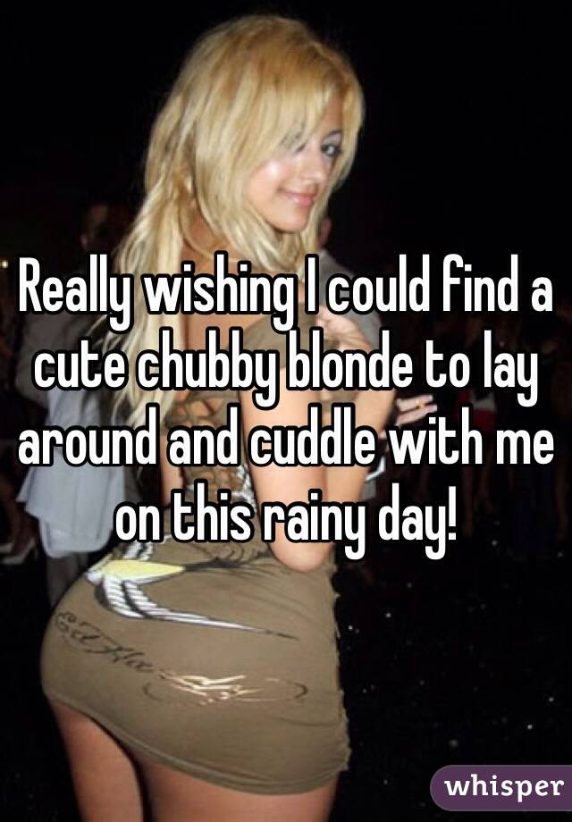 Really wishing I could find a cute chubby blonde to lay around and cuddle with me on this rainy day!