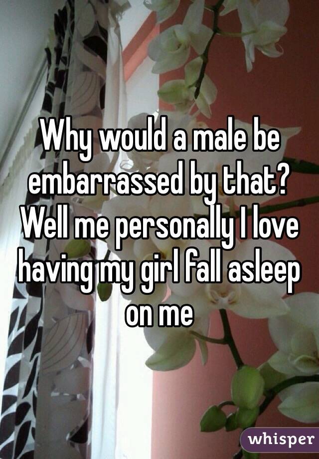 Why would a male be embarrassed by that? Well me personally I love having my girl fall asleep on me 