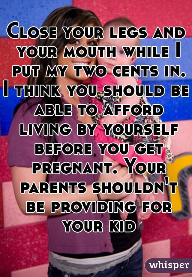 Close your legs and your mouth while I put my two cents in.
I think you should be able to afford living by yourself before you get pregnant. Your parents shouldn't be providing for your kid