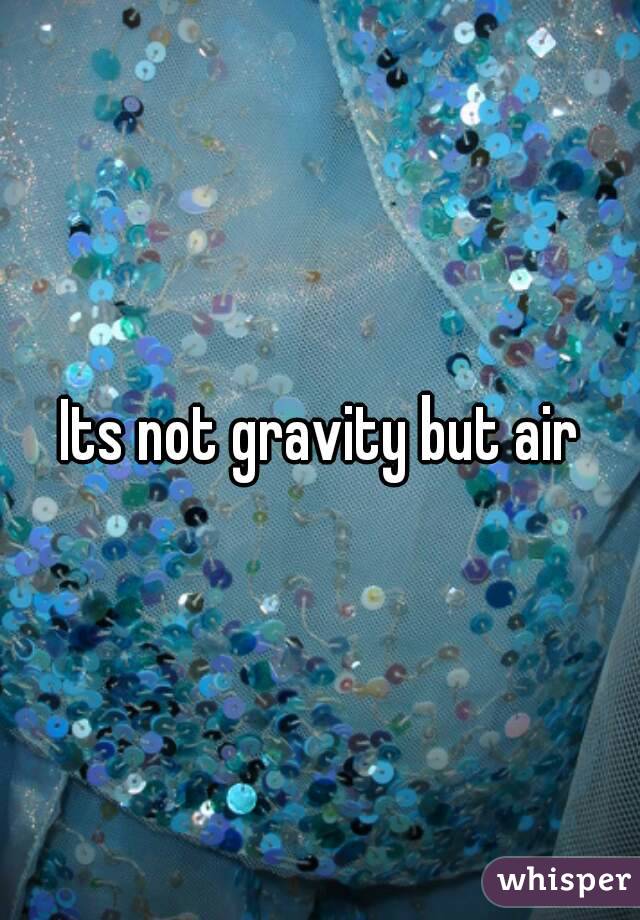  Its not gravity but air 