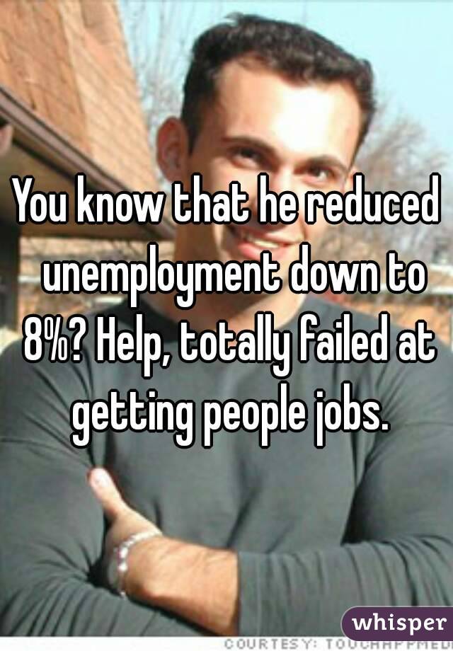 You know that he reduced  unemployment down to 8%? Help, totally failed at getting people jobs.