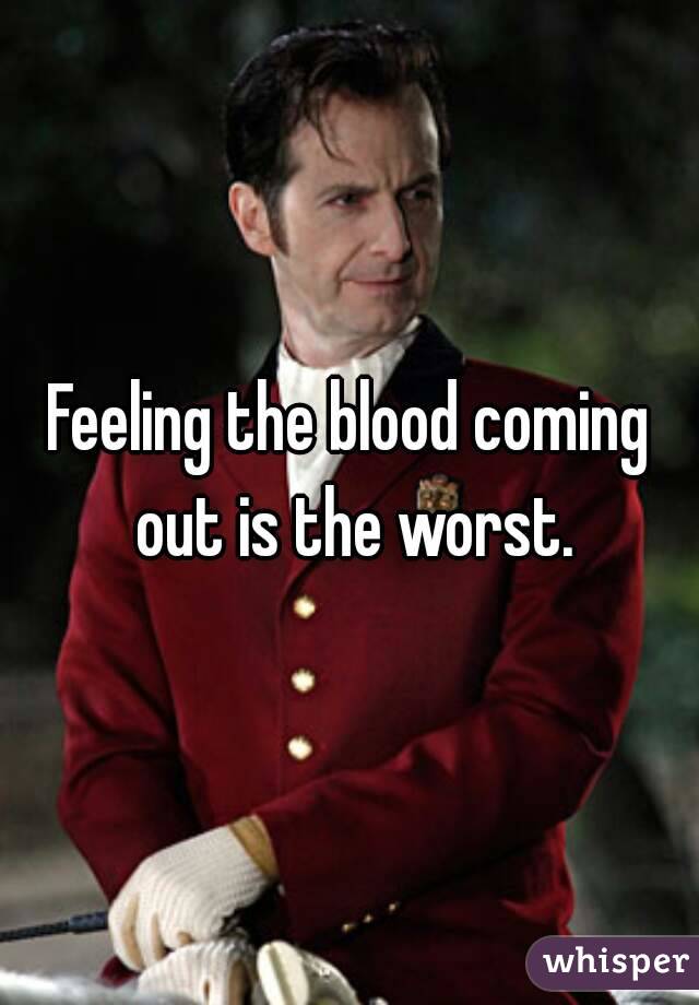 Feeling the blood coming out is the worst.