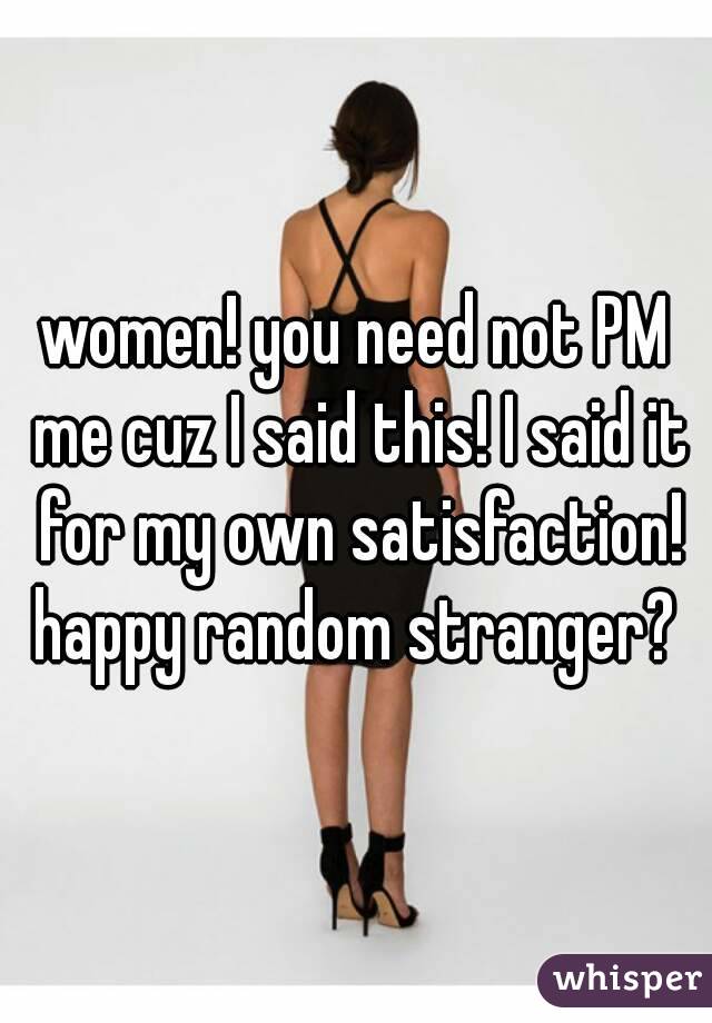 women! you need not PM me cuz I said this! I said it for my own satisfaction! happy random stranger? 
