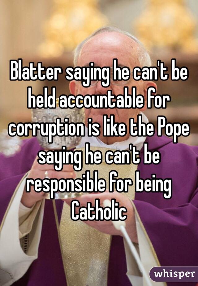 Blatter saying he can't be held accountable for corruption is like the Pope saying he can't be responsible for being Catholic 