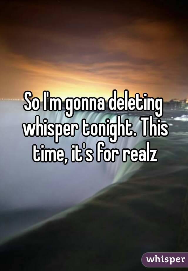 So I'm gonna deleting whisper tonight. This time, it's for realz