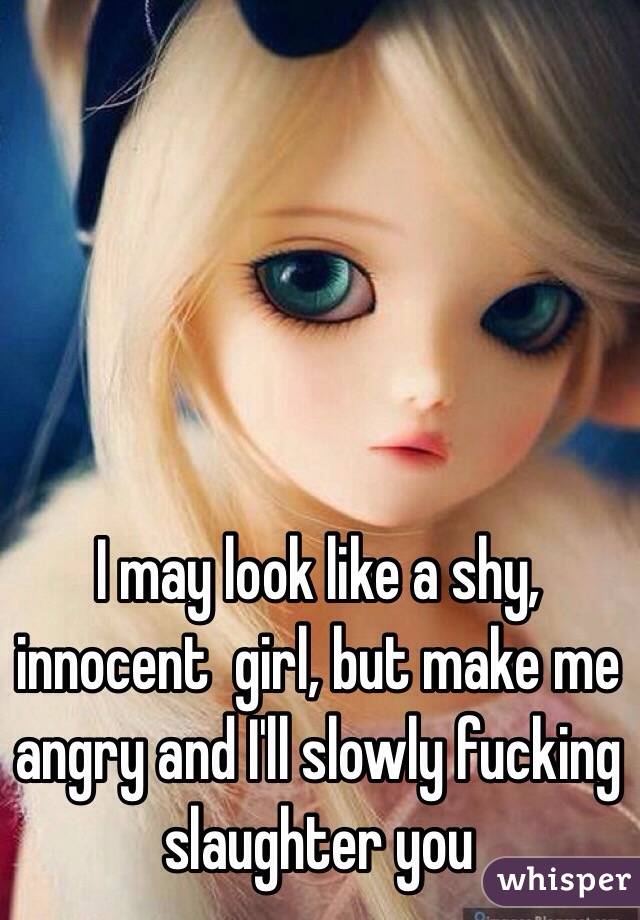 I may look like a shy, innocent  girl, but make me angry and I'll slowly fucking slaughter you