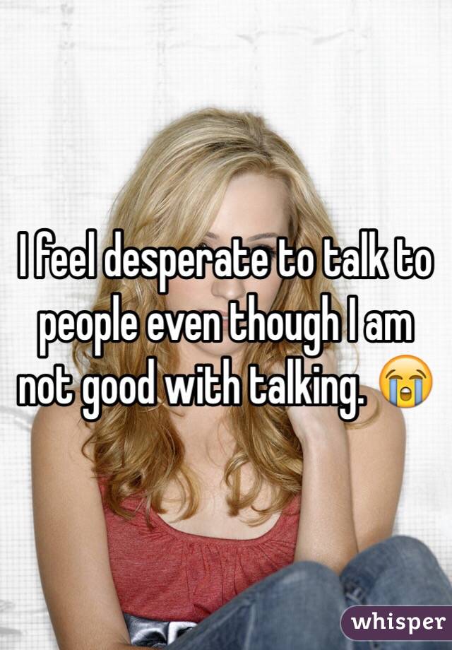 I feel desperate to talk to people even though I am not good with talking. 😭