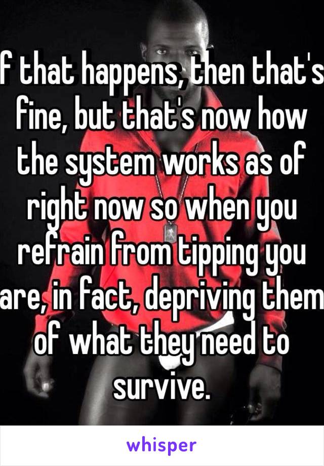 If that happens, then that's fine, but that's now how the system works as of right now so when you refrain from tipping you are, in fact, depriving them of what they need to survive. 