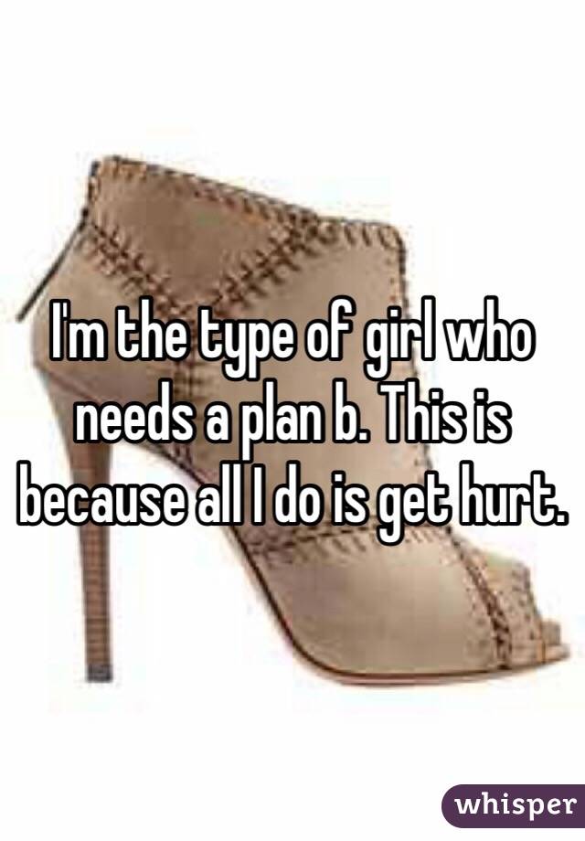 I'm the type of girl who needs a plan b. This is because all I do is get hurt.