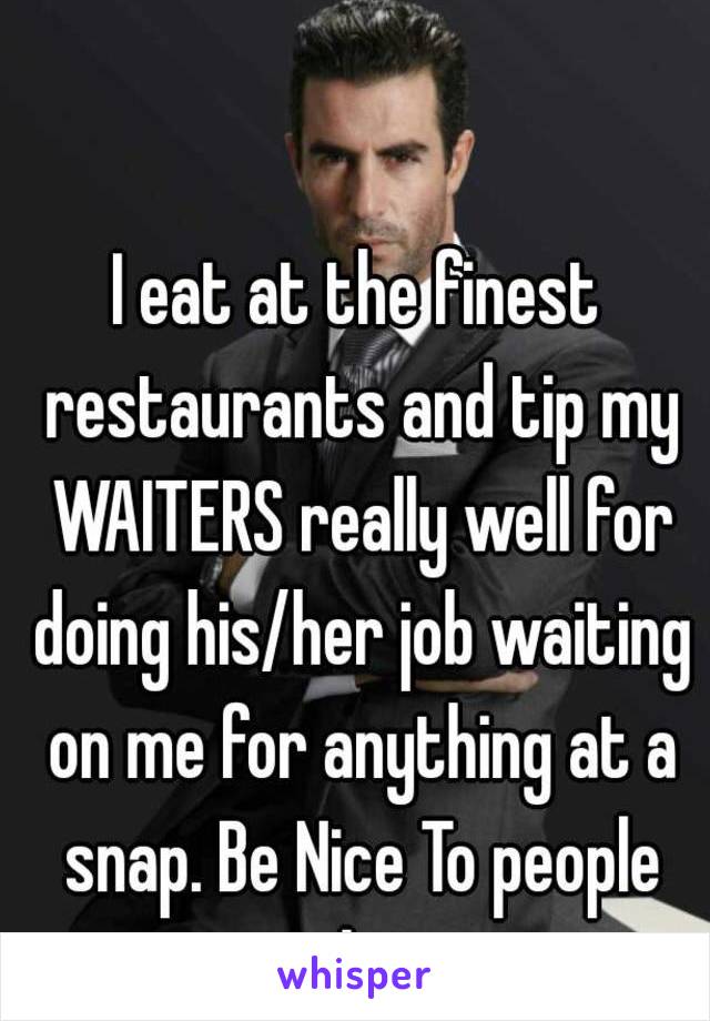 I eat at the finest restaurants and tip my WAITERS really well for doing his/her job waiting on me for anything at a snap. Be Nice To people shit