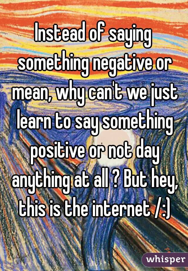 Instead of saying something negative or mean, why can't we just learn to say something positive or not day anything at all ? But hey, this is the internet /:)
