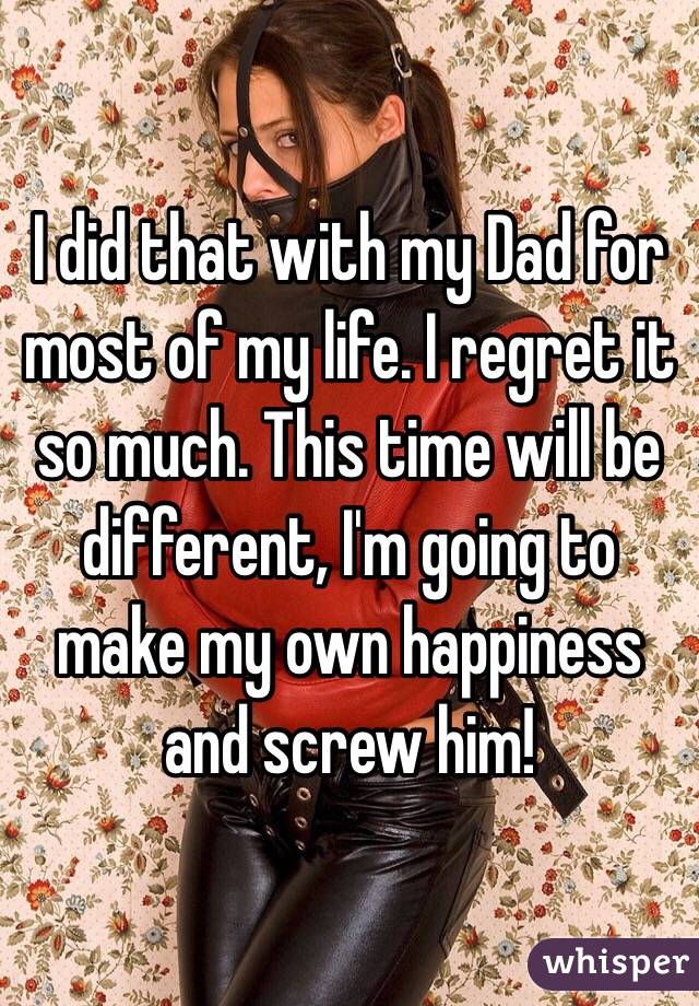 I did that with my Dad for most of my life. I regret it so much. This time will be different, I'm going to make my own happiness and screw him!