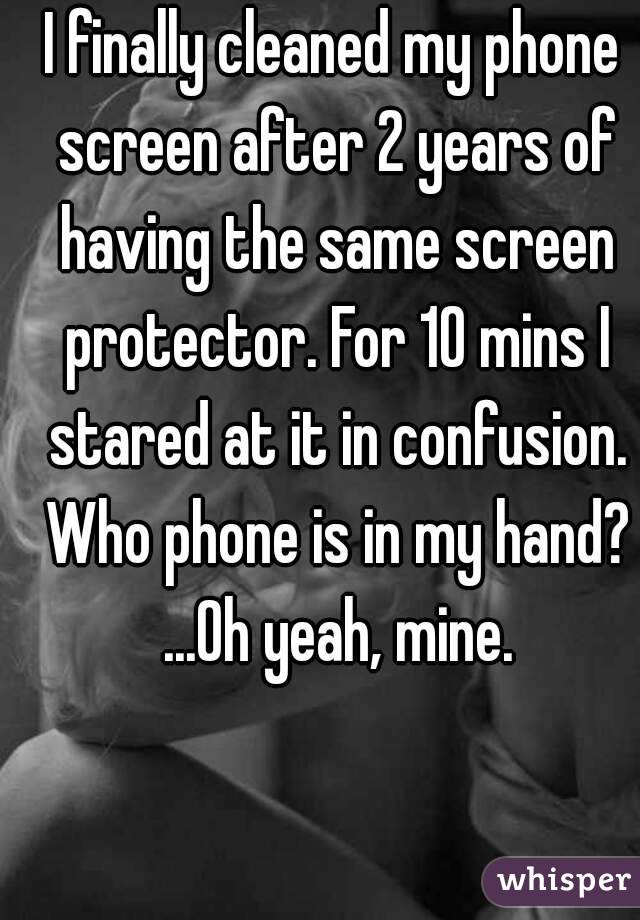 I finally cleaned my phone screen after 2 years of having the same screen protector. For 10 mins I stared at it in confusion. Who phone is in my hand? ...Oh yeah, mine.