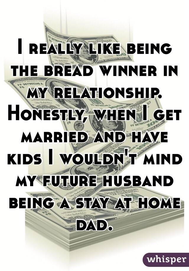 I really like being the bread winner in my relationship. Honestly, when I get married and have kids I wouldn't mind my future husband being a stay at home dad.
