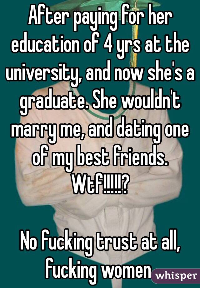 After paying for her education of 4 yrs at the university, and now she's a graduate. She wouldn't marry me, and dating one of my best friends. Wtf!!!!!? 

No fucking trust at all, fucking women. 