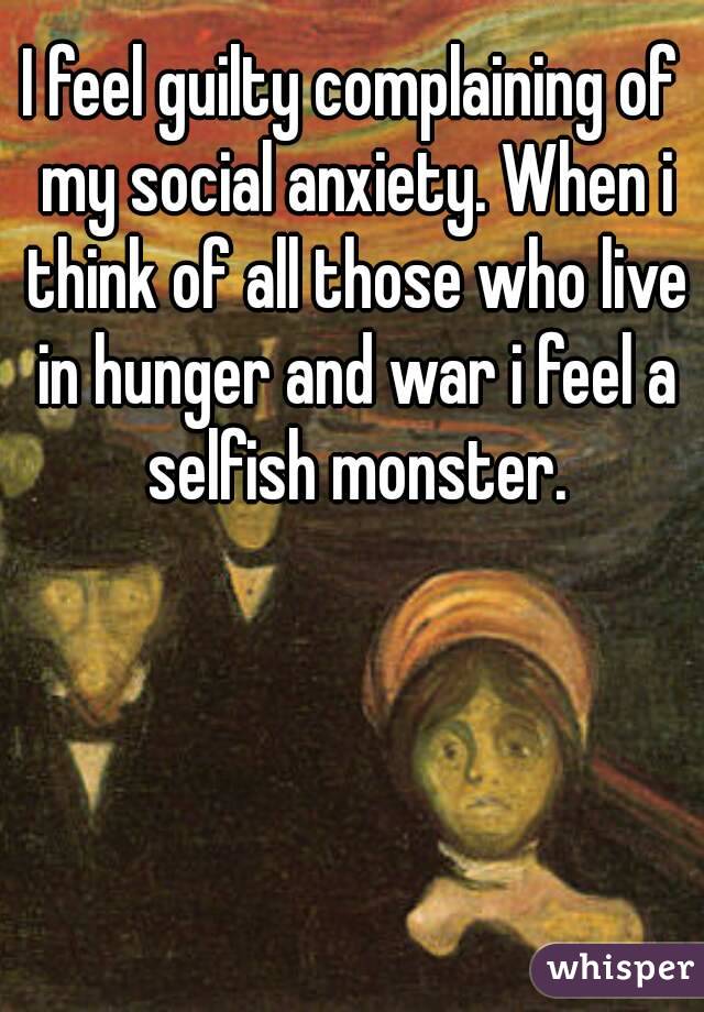 I feel guilty complaining of my social anxiety. When i think of all those who live in hunger and war i feel a selfish monster.