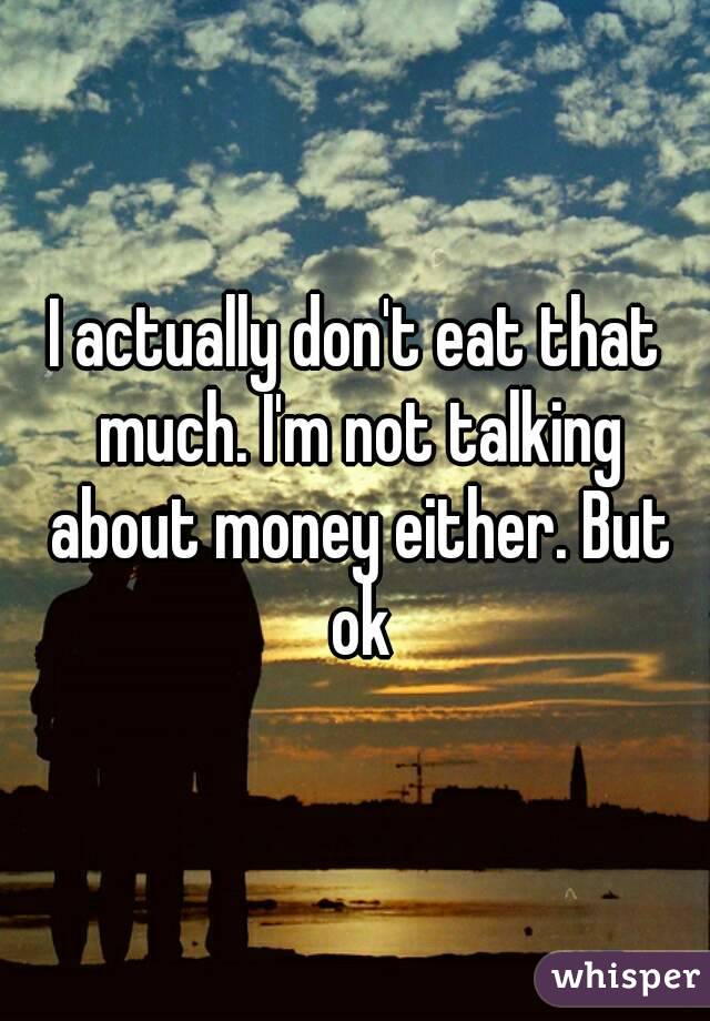 I actually don't eat that much. I'm not talking about money either. But ok