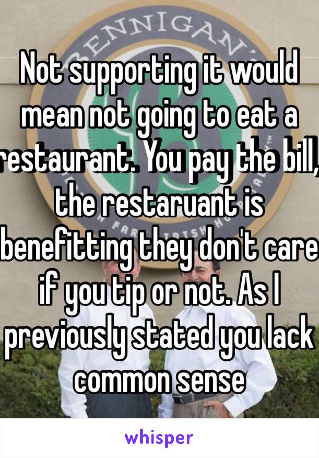 Not supporting it would mean not going to eat a restaurant. You pay the bill, the restaruant is benefitting they don't care if you tip or not. As I previously stated you lack common sense