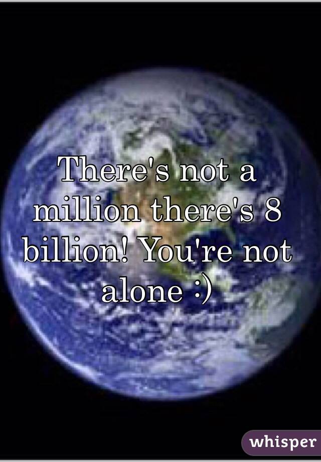 There's not a million there's 8 billion! You're not alone :)