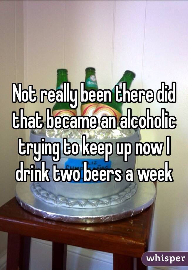 Not really been there did that became an alcoholic trying to keep up now I drink two beers a week 