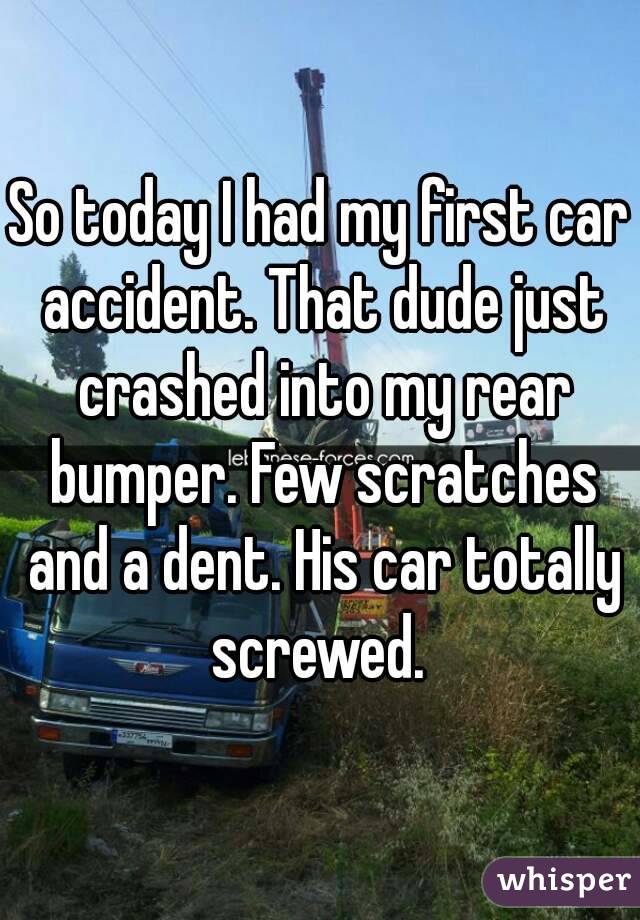 So today I had my first car accident. That dude just crashed into my rear bumper. Few scratches and a dent. His car totally screwed. 