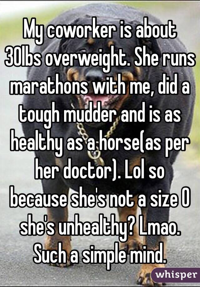 My coworker is about 30lbs overweight. She runs marathons with me, did a tough mudder and is as healthy as a horse(as per her doctor). Lol so because she's not a size 0 she's unhealthy? Lmao. Such a simple mind. 