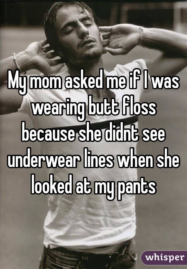 My mom asked me if I was wearing butt floss because she didnt see underwear lines when she looked at my pants 