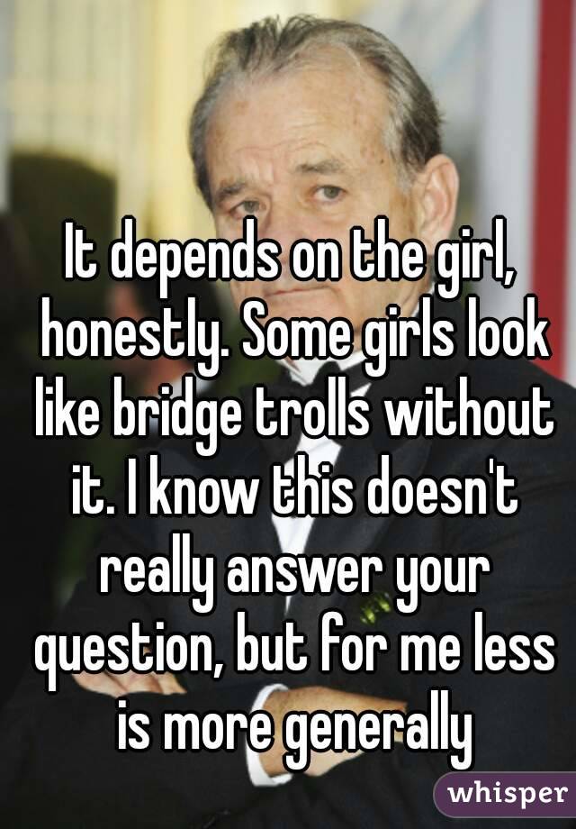 It depends on the girl, honestly. Some girls look like bridge trolls without it. I know this doesn't really answer your question, but for me less is more generally