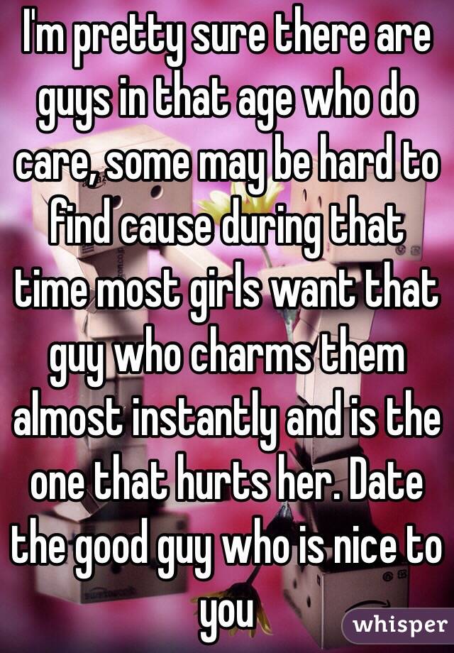 I'm pretty sure there are guys in that age who do care, some may be hard to find cause during that time most girls want that guy who charms them almost instantly and is the one that hurts her. Date the good guy who is nice to you
