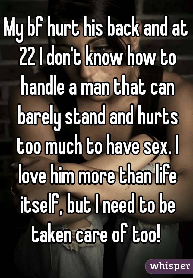 My bf hurt his back and at 22 I don't know how to handle a man that can barely stand and hurts too much to have sex. I love him more than life itself, but I need to be taken care of too! 