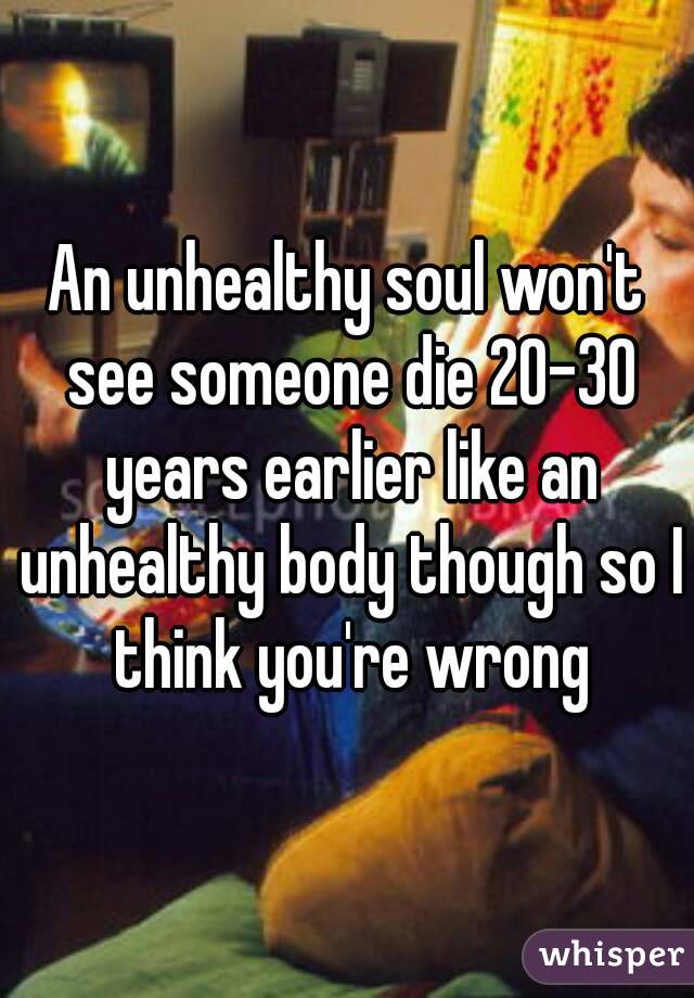 An unhealthy soul won't see someone die 20-30 years earlier like an unhealthy body though so I think you're wrong