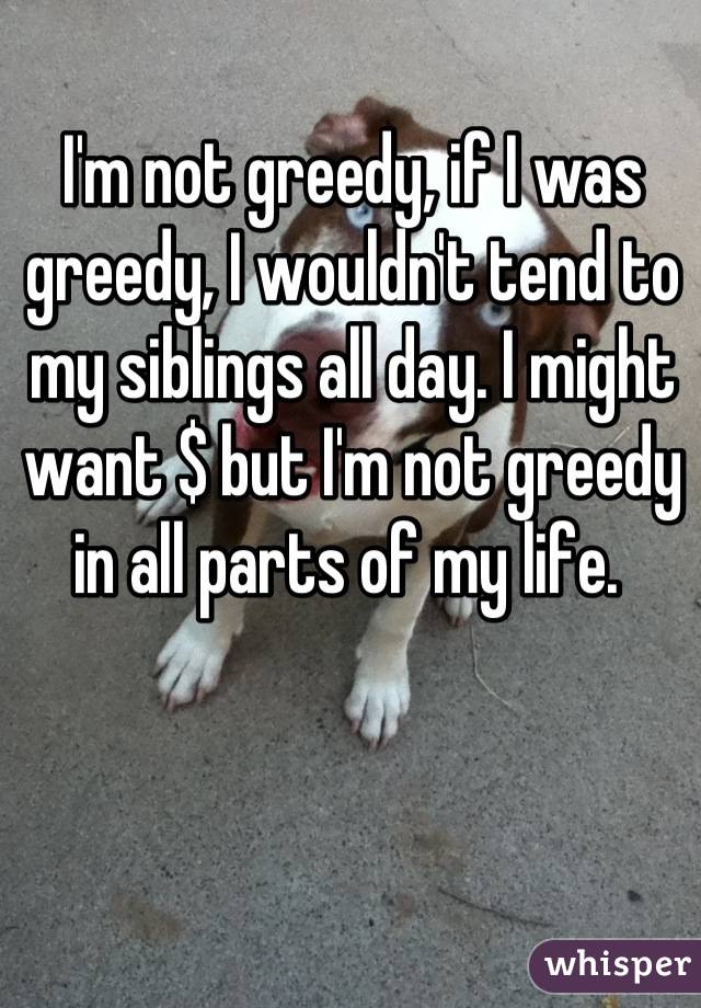 I'm not greedy, if I was greedy, I wouldn't tend to my siblings all day. I might want $ but I'm not greedy in all parts of my life. 