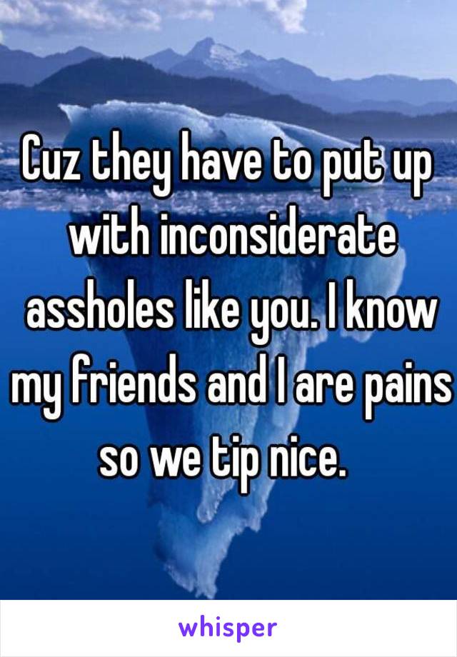 Cuz they have to put up with inconsiderate assholes like you. I know my friends and I are pains so we tip nice.  