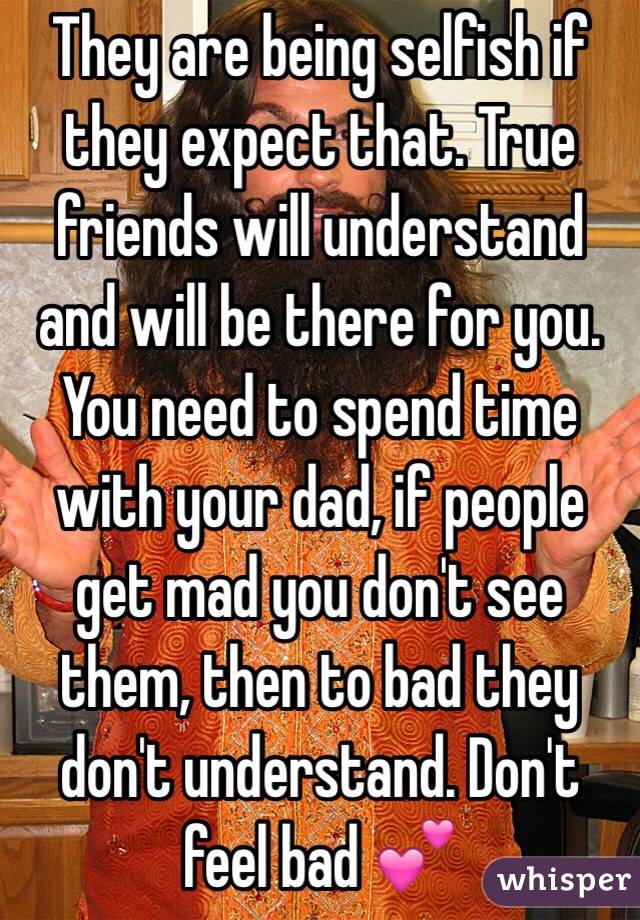 They are being selfish if they expect that. True friends will understand and will be there for you. You need to spend time with your dad, if people get mad you don't see them, then to bad they don't understand. Don't feel bad 💕