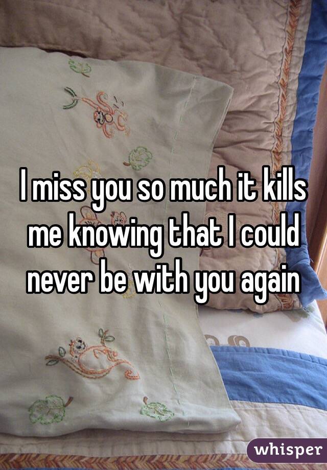 I miss you so much it kills me knowing that I could never be with you again 