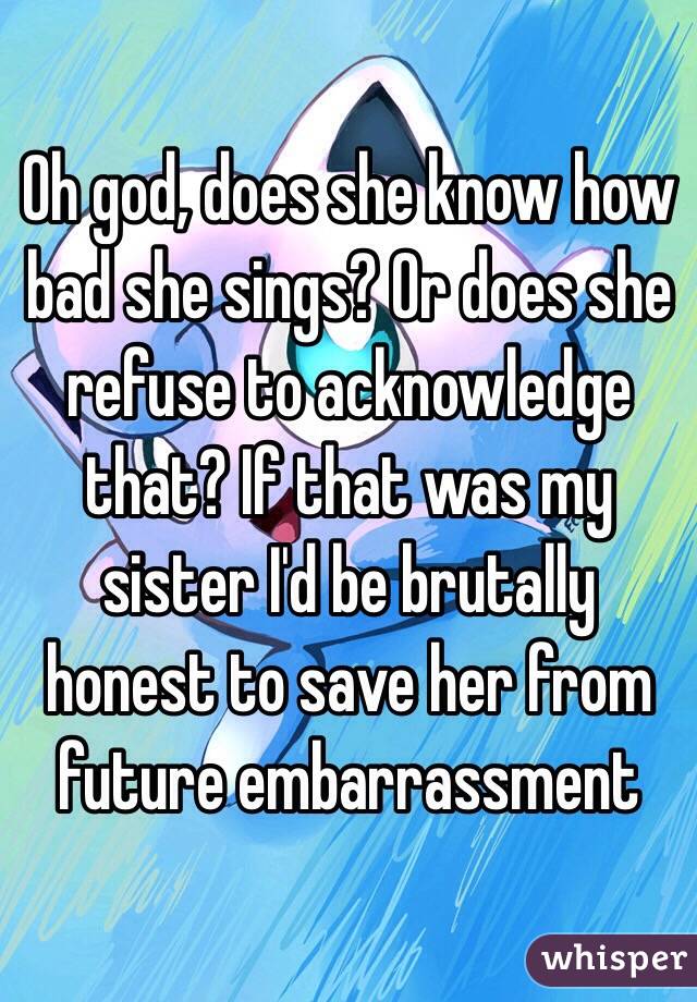Oh god, does she know how bad she sings? Or does she refuse to acknowledge that? If that was my sister I'd be brutally honest to save her from future embarrassment 