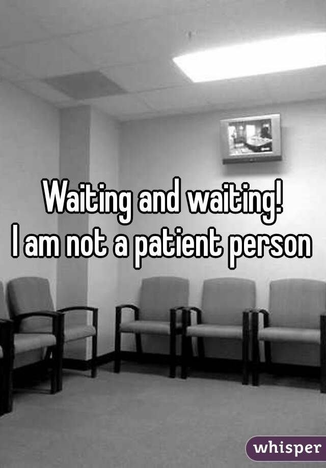 Waiting and waiting!
I am not a patient person