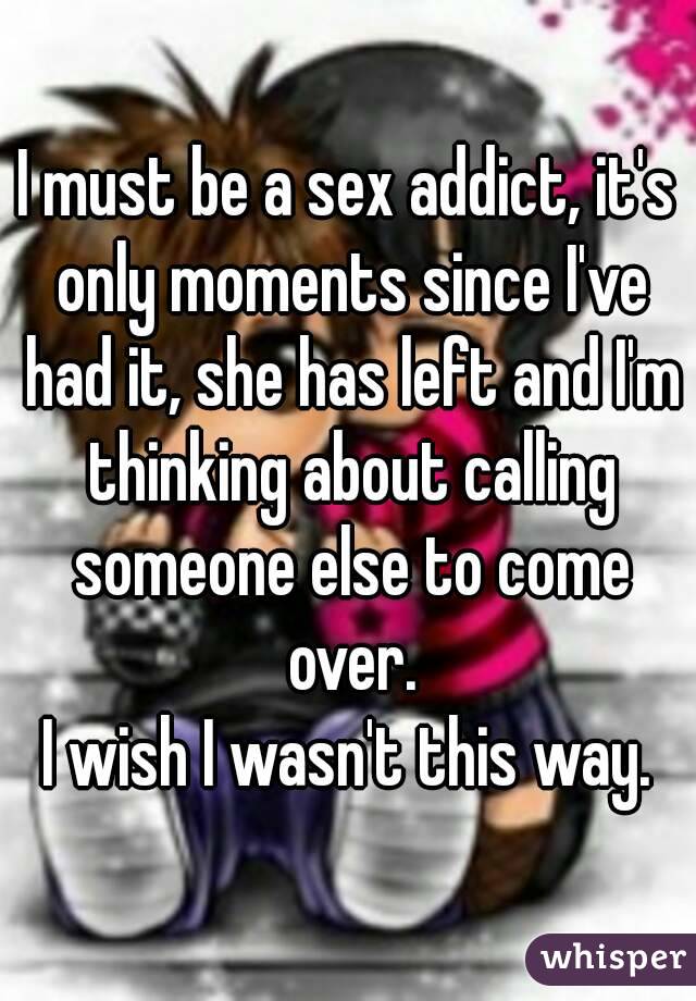 I must be a sex addict, it's only moments since I've had it, she has left and I'm thinking about calling someone else to come over.
I wish I wasn't this way.