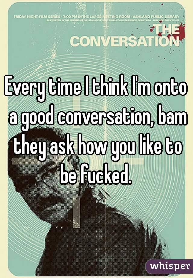 Every time I think I'm onto a good conversation, bam they ask how you like to be fucked. 