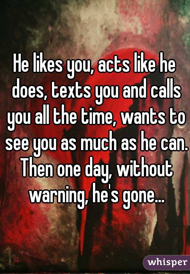 He likes you, acts like he does, texts you and calls you all the time, wants to see you as much as he can. Then one day, without warning, he's gone...