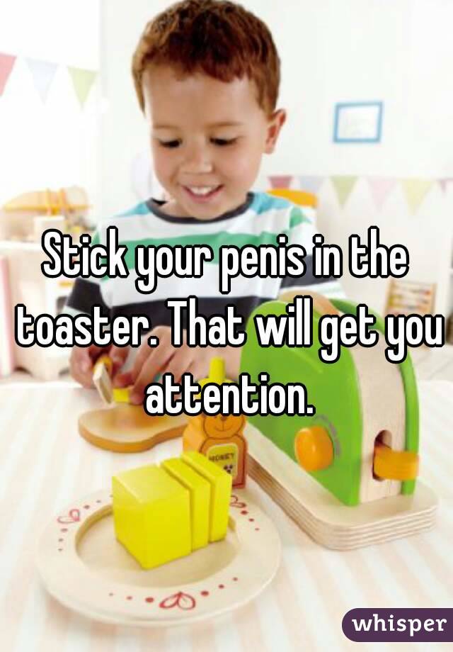 Stick your penis in the toaster. That will get you attention.
