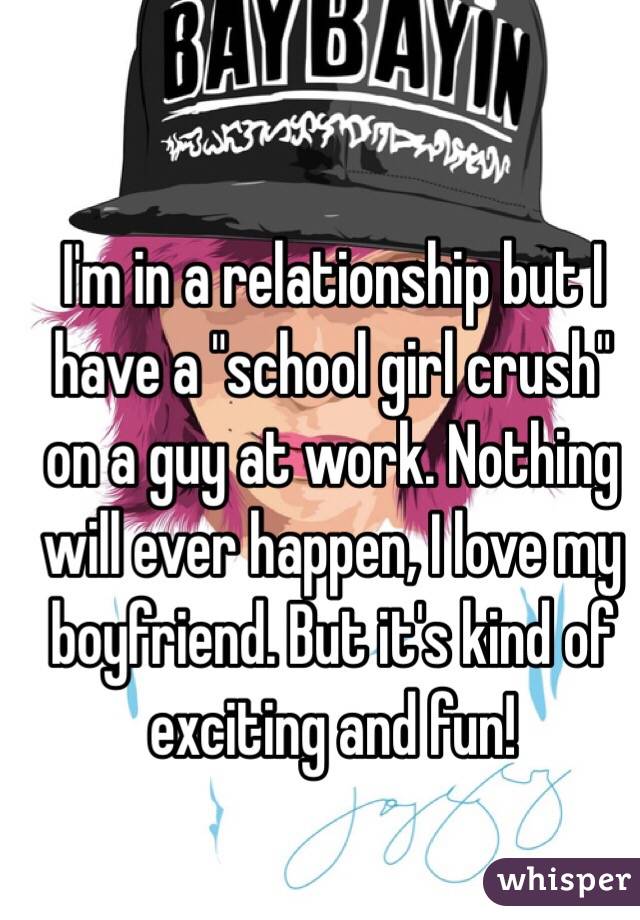 I'm in a relationship but I have a "school girl crush" on a guy at work. Nothing will ever happen, I love my boyfriend. But it's kind of exciting and fun! 