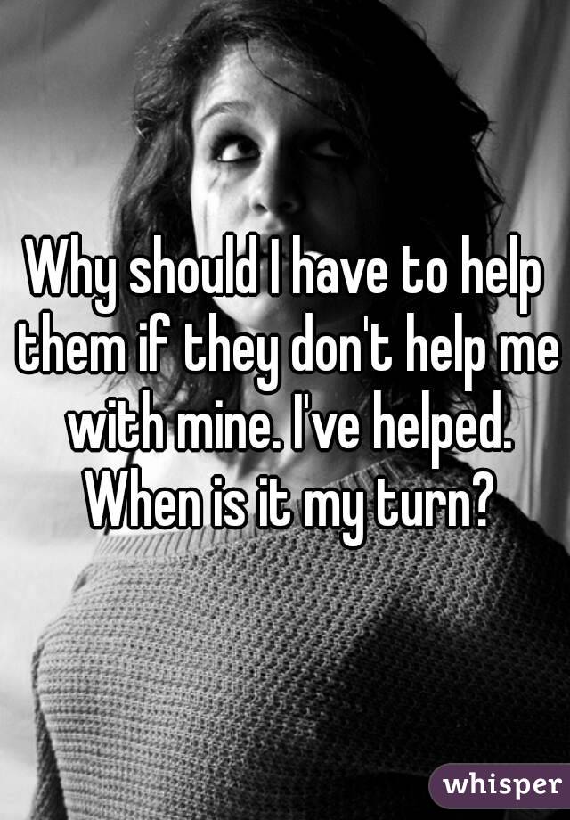 Why should I have to help them if they don't help me with mine. I've helped. When is it my turn?